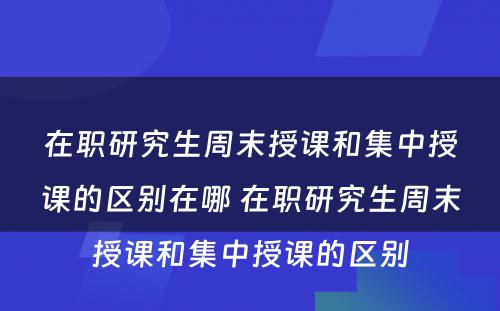 在职研究生周末授课和集中授课的区别在哪 在职研究生周末授课和集中授课的区别