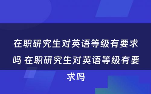 在职研究生对英语等级有要求吗 在职研究生对英语等级有要求吗