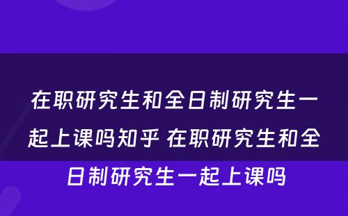 在职研究生和全日制研究生一起上课吗知乎 在职研究生和全日制研究生一起上课吗