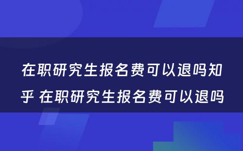 在职研究生报名费可以退吗知乎 在职研究生报名费可以退吗