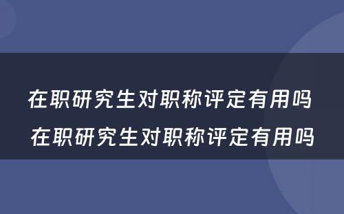 在职研究生对职称评定有用吗 在职研究生对职称评定有用吗