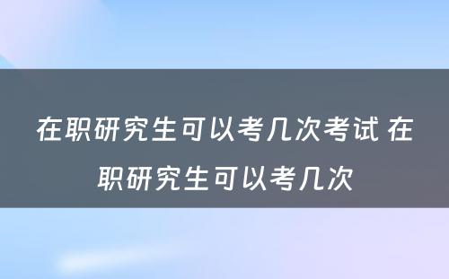 在职研究生可以考几次考试 在职研究生可以考几次