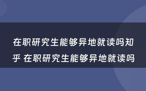 在职研究生能够异地就读吗知乎 在职研究生能够异地就读吗