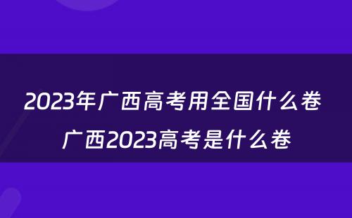 2023年广西高考用全国什么卷 广西2023高考是什么卷