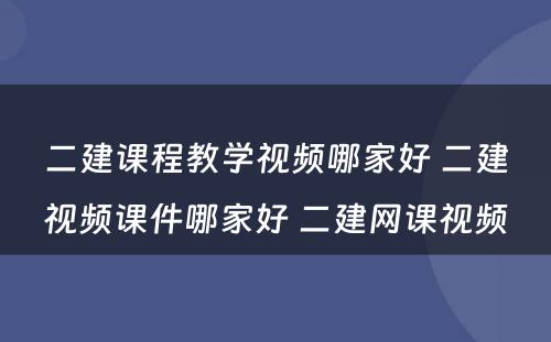 二建课程教学视频哪家好 二建视频课件哪家好 二建网课视频