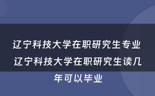 辽宁科技大学在职研究生专业 辽宁科技大学在职研究生读几年可以毕业