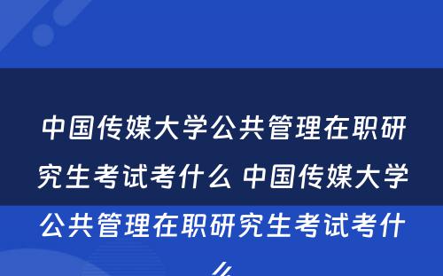 中国传媒大学公共管理在职研究生考试考什么 中国传媒大学公共管理在职研究生考试考什么