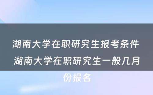 湖南大学在职研究生报考条件 湖南大学在职研究生一般几月份报名