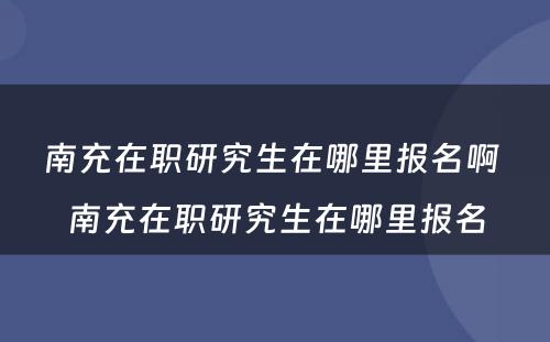 南充在职研究生在哪里报名啊 南充在职研究生在哪里报名