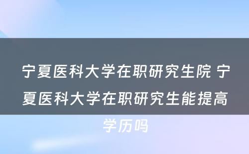 宁夏医科大学在职研究生院 宁夏医科大学在职研究生能提高学历吗