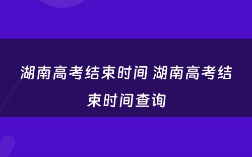 湖南高考结束时间 湖南高考结束时间查询