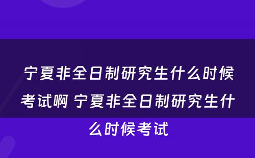 宁夏非全日制研究生什么时候考试啊 宁夏非全日制研究生什么时候考试