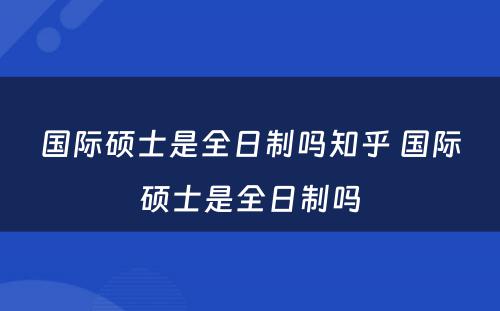 国际硕士是全日制吗知乎 国际硕士是全日制吗