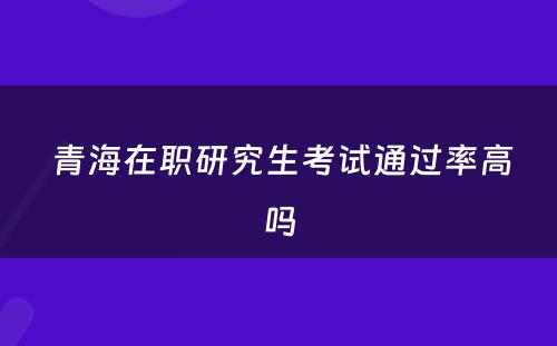  青海在职研究生考试通过率高吗