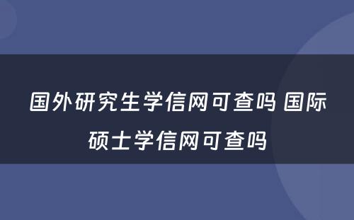 国外研究生学信网可查吗 国际硕士学信网可查吗