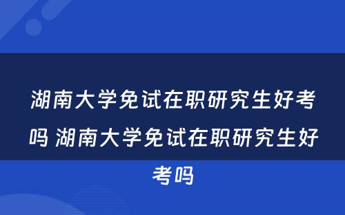 湖南大学免试在职研究生好考吗 湖南大学免试在职研究生好考吗