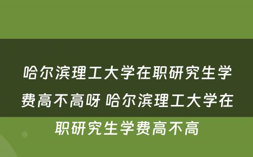 哈尔滨理工大学在职研究生学费高不高呀 哈尔滨理工大学在职研究生学费高不高