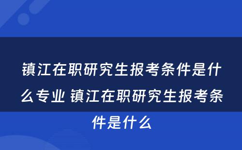 镇江在职研究生报考条件是什么专业 镇江在职研究生报考条件是什么