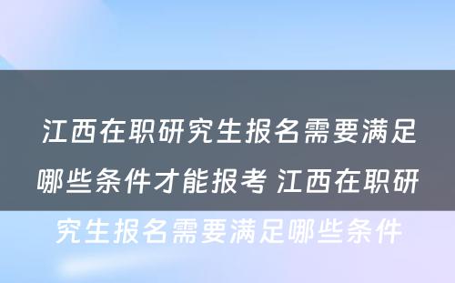 江西在职研究生报名需要满足哪些条件才能报考 江西在职研究生报名需要满足哪些条件