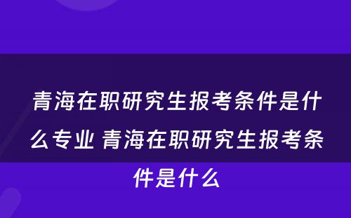 青海在职研究生报考条件是什么专业 青海在职研究生报考条件是什么