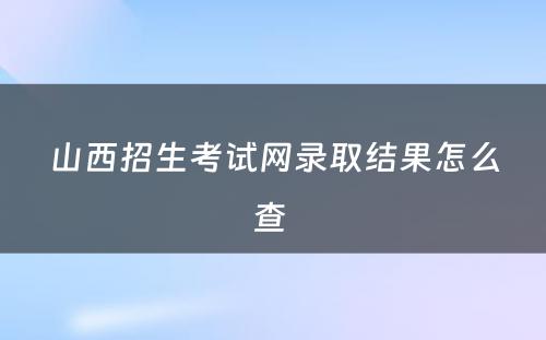 山西招生考试网录取结果怎么查 