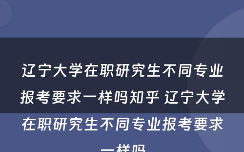 辽宁大学在职研究生不同专业报考要求一样吗知乎 辽宁大学在职研究生不同专业报考要求一样吗