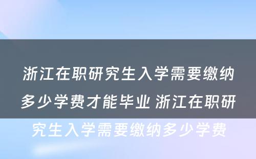 浙江在职研究生入学需要缴纳多少学费才能毕业 浙江在职研究生入学需要缴纳多少学费