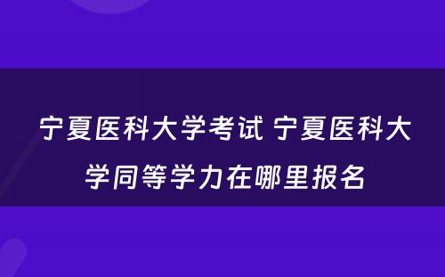 宁夏医科大学考试 宁夏医科大学同等学力在哪里报名