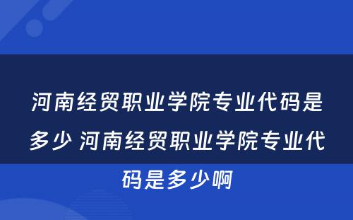 河南经贸职业学院专业代码是多少 河南经贸职业学院专业代码是多少啊