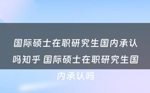 国际硕士在职研究生国内承认吗知乎 国际硕士在职研究生国内承认吗