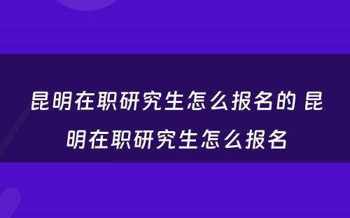 昆明在职研究生怎么报名的 昆明在职研究生怎么报名