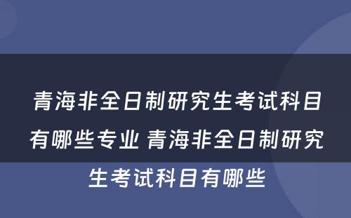 青海非全日制研究生考试科目有哪些专业 青海非全日制研究生考试科目有哪些