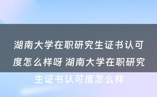 湖南大学在职研究生证书认可度怎么样呀 湖南大学在职研究生证书认可度怎么样