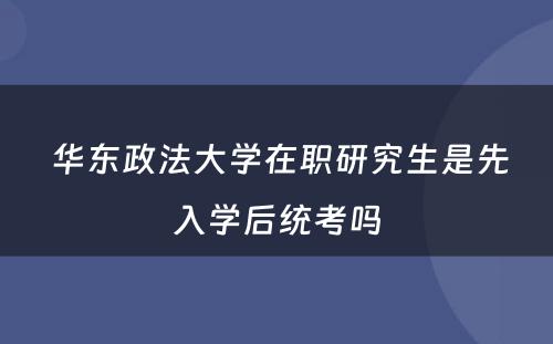  华东政法大学在职研究生是先入学后统考吗