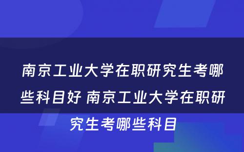 南京工业大学在职研究生考哪些科目好 南京工业大学在职研究生考哪些科目