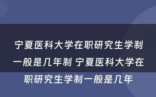 宁夏医科大学在职研究生学制一般是几年制 宁夏医科大学在职研究生学制一般是几年