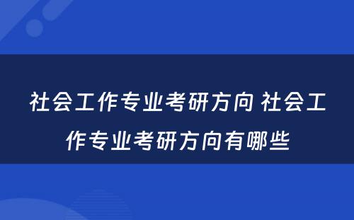 社会工作专业考研方向 社会工作专业考研方向有哪些