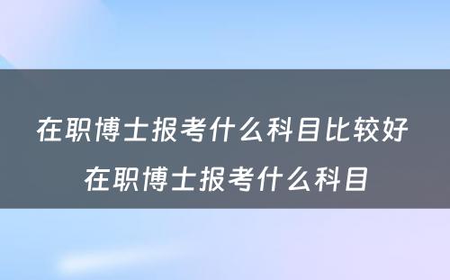 在职博士报考什么科目比较好 在职博士报考什么科目