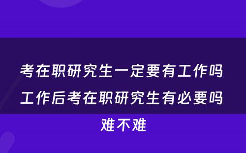 考在职研究生一定要有工作吗 工作后考在职研究生有必要吗 难不难