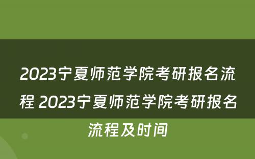 2023宁夏师范学院考研报名流程 2023宁夏师范学院考研报名流程及时间