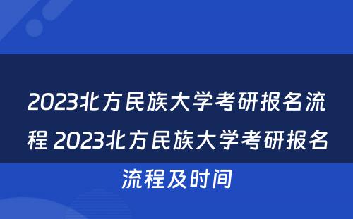 2023北方民族大学考研报名流程 2023北方民族大学考研报名流程及时间