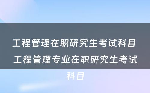 工程管理在职研究生考试科目 工程管理专业在职研究生考试科目