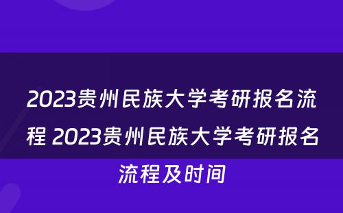 2023贵州民族大学考研报名流程 2023贵州民族大学考研报名流程及时间