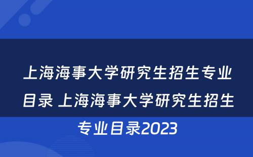 上海海事大学研究生招生专业目录 上海海事大学研究生招生专业目录2023