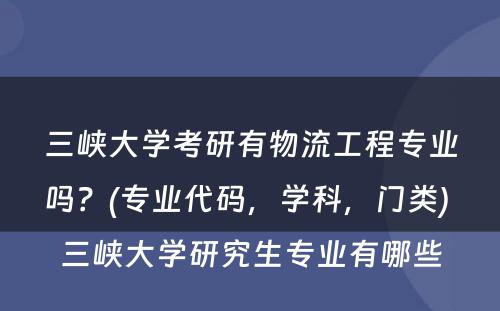 三峡大学考研有物流工程专业吗？(专业代码，学科，门类) 三峡大学研究生专业有哪些