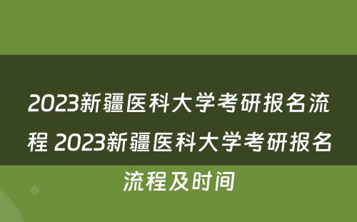 2023新疆医科大学考研报名流程 2023新疆医科大学考研报名流程及时间