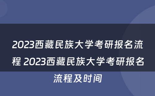 2023西藏民族大学考研报名流程 2023西藏民族大学考研报名流程及时间