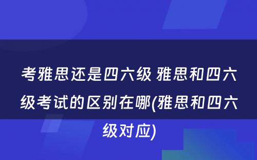 考雅思还是四六级 雅思和四六级考试的区别在哪(雅思和四六级对应)