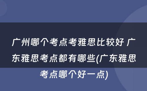 广州哪个考点考雅思比较好 广东雅思考点都有哪些(广东雅思考点哪个好一点)