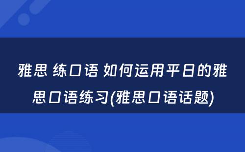 雅思 练口语 如何运用平日的雅思口语练习(雅思口语话题)